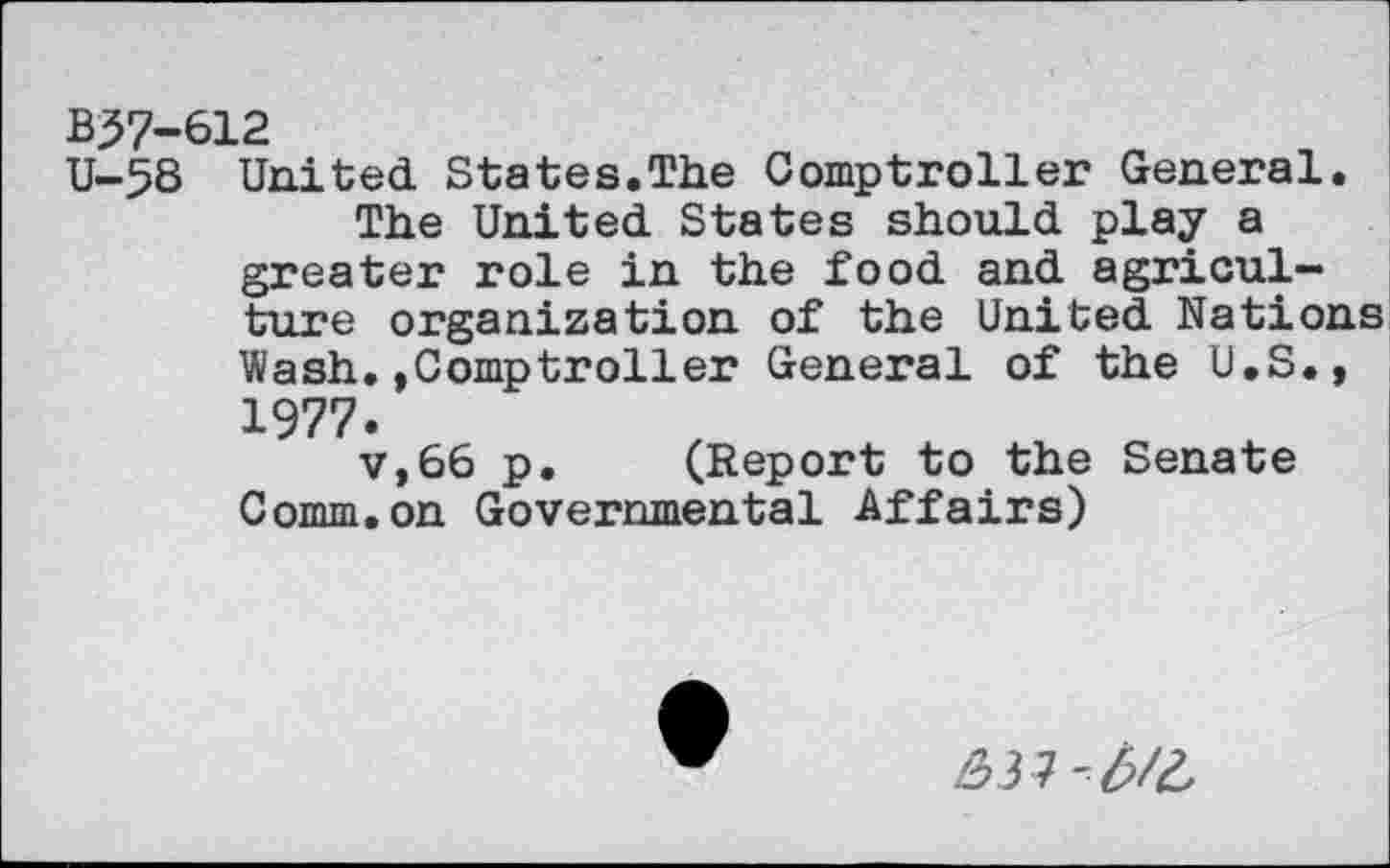 ﻿B57-612
U-58 United States.The Comptroller General.
The United States should play a greater role in the food and agriculture organization of the United Nations Wash.»Comptroller General of the U.S., 1977.
v,66 p. (Report to the Senate Comm.on Governmental Affairs)
